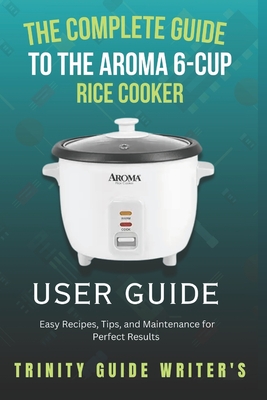 The Complete Guide to the Aroma 6-Cup Rice Cooker: Easy Recipes, Tips, and Maintenance for Perfect Results - Trinity Guide Writers