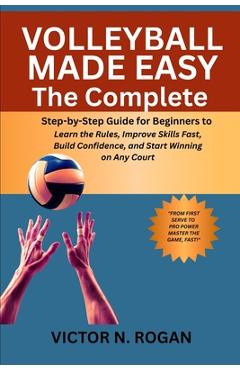 Coperta cărții 'Volleyball Made Easy: The Complete Step-by-Step Guide for Beginners to Learn the Rules, Improve Skills Fast, Build'