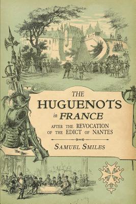 The Huguenots in France: After the Revocation of the Edict of Nantes with Memoirs of Distinguished Huguenot Refugees, and A Visit to the Country of Vo - Samuel Smiles