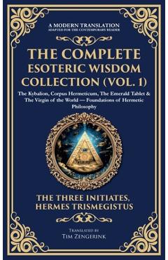 The Complete Esoteric Wisdom Collection (Vol. 1): The Kybalion, Corpus Hermeticum, The Emerald Tablet & The Virgin of the World - Foundations of Herme -