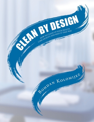 Clean by Design: How to Clean Up Your Health Care Facility and Keep It That Way - Bohdan Kolomijez
