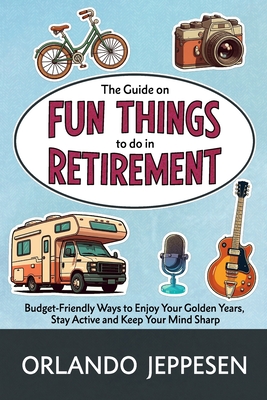The Guide on Fun Things to do in Retirement: Budget-Friendly Ways to Enjoy Your Golden Years, Stay Active and Keep Your Mind Sharp - Orlando Jeppesen