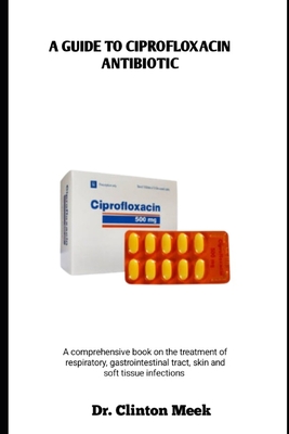 A Guide to Ciprofloxacin Antibiotic: A comprehensive book on the treatment of respiratory, gastrointestinal tract, skin and soft tissue infections - Clinton Meek