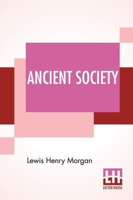 Ancient Society: Or Researches In The Lines Of Human Progress From Savagery, Through Barbarism To Civilization - Lewis Henry Morgan