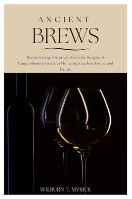 Ancient Brews: Rediscovering Historical Alcoholic Recipes: A Comprehensive Guide to Humanity's Earliest Fermented Drinks - Wilburn T. Myrick