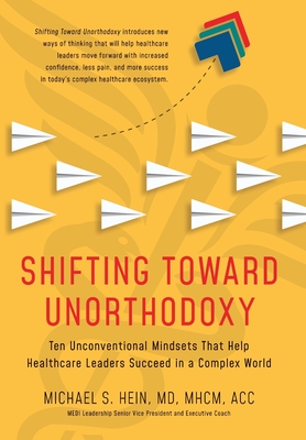 Shifting Toward Unorthodoxy: Ten Unconventional Mindsets That Help Healthcare Leaders Succeed in a Complex World - Michael S. Hein