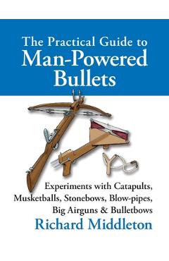 The Practical Guide to Man-powered Bullets: Experiments with Catapults, Musketballs, Stonebows, Blowpipes, Big Airguns and Bullet Bows - Richard Middleton