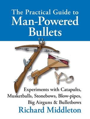 The Practical Guide to Man-powered Bullets: Experiments with Catapults, Musketballs, Stonebows, Blowpipes, Big Airguns and Bullet Bows - Richard Middleton
