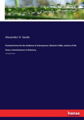 Practical Forms for the Guidance of Conveyancer, Notaries Public, Justices of the Peace, Commissioners in Chancery,: and Business Men - Alexander H. Sands
