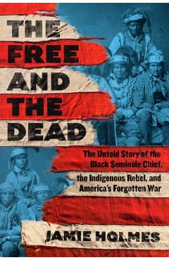 The Free and the Dead: The Untold Story of the Black Seminole Chief, the Indigenous Rebel, and America's Forgotten War - Jamie Holmes