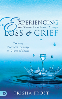 Experiencing the Father's Embrace Through Loss and Grief: Finding Unbroken Courage in Times of Crisis - Trisha Frost