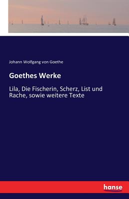 Goethes Werke: Lila, Die Fischerin, Scherz, List und Rache, sowie weitere Texte - Johann Wolfgang Von Goethe