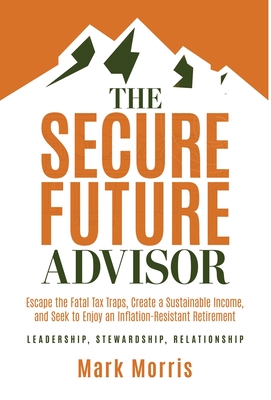 The Secure Future Advisor: Escape the Fatal Tax Traps, Create a Sustainable Income, and Seek to Enjoy an Inflation-Resistant Retirement - Mark Morris