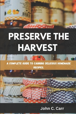 Preserve the Harvest: A Complete Guide to Canning Delicious Homemade Recipes - John C. Carr