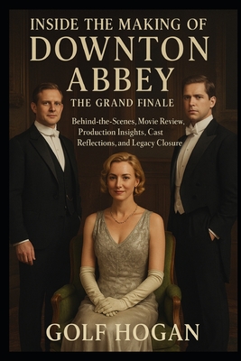 Inside The Making of Downton Abbey The Grand Finale: Behind-the-Scenes, Movie Review, Production Insights, Cast Reflections, and Legacy Closure - Golf Hogan