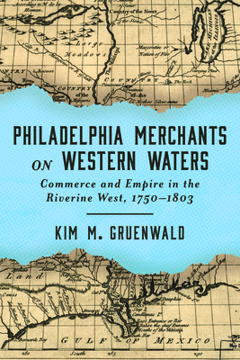 Philadelphia Merchants on Western Waters: Commerce and Empire in the Riverine West, 1750-1803 - Kim M. Gruenwald