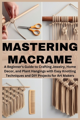 Mastering Macrame: A Beginner's Guide to Crafting Jewelry, Home Decor, and Plant Hangings with Easy Knotting Techniques and DIY Projects for Art Maker - Eris A. Willowind