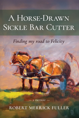 A Horse-Drawn Sickle Bar Cutter: Finding My Road to Felicity - Robert Merrick Fuller