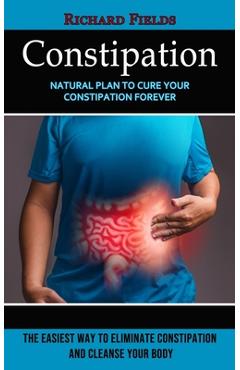 Constipation: Natural Plan to Cure Your Constipation Forever (The Easiest Way to Eliminate Constipation and Cleanse Your Body) - Richard Fields