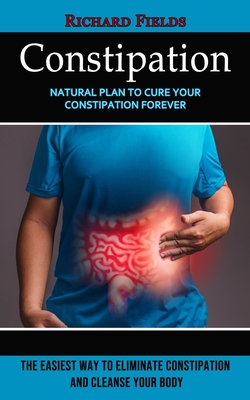Constipation: Natural Plan to Cure Your Constipation Forever (The Easiest Way to Eliminate Constipation and Cleanse Your Body) - Richard Fields