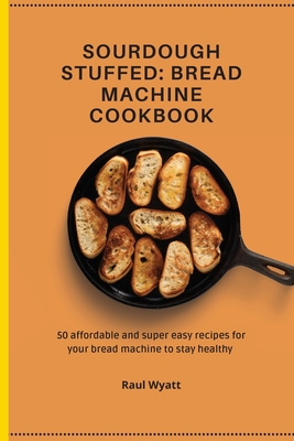 Sourdough Stuffed: Bread Machine Cookbook: 50 affordable and super easy recipes for your bread machine to stay healthy - Raul Wyatt