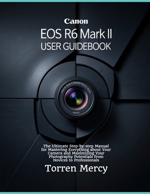 Canon EOS R6 Mark II User Guidebook: The Ultimate Step-by-step Manual for Mastering Everything about Your Camera and Maximizing Your Photography Poten - Torren Mercy
