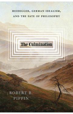 The Culmination: Heidegger, German Idealism, and the Fate of Philosophy - Robert B. Pippin