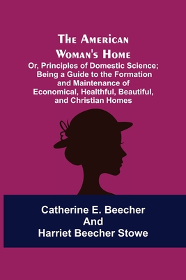 The American Woman's Home: Or, Principles of Domestic Science; Being a Guide to the Formation and Maintenance of Economical, Healthful, Beautiful - Catherine E. Beecher