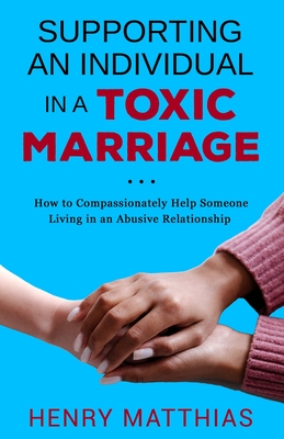 Supporting an Individual in a Toxic Marriage: How to Compassionately Help Someone Living in an Abusive Relationship - Henry Matthias