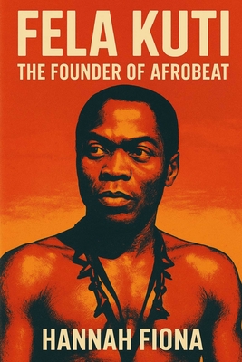 Fela Kuti The Founder of Afrobeat: Voice of the Voiceless, The Beat That Challenged Power, The King of Kalakuta Republic - Hannah Fiona
