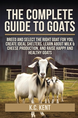 The Complete Guide To Goats: Breed and Select the Right Goat For You, Create Ideal Shelters, Learn about Milk Production, and Raise Happy and Healthy - K. C. Kent