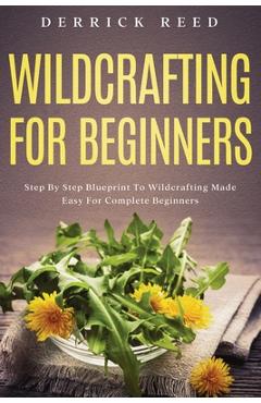 Wildcrafting For Beginners: Step By Step Blueprint To Wildcrafting Made Easy For Complete Beginners - Derrick Reed