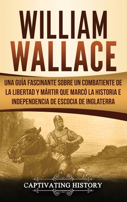 William Wallace: Una guía fascinante sobre un combatiente de la libertad y mártir que marcó la historia e independencia de Escocia de Inglaterra - Captivating History
