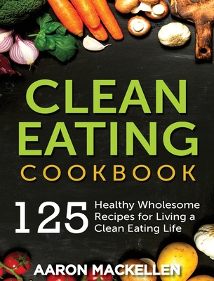 Clean Eating Cookbook: 125 Healthy Wholesome Recipes for Living a Clean Eating Lifestyle - Aaron Mackellen