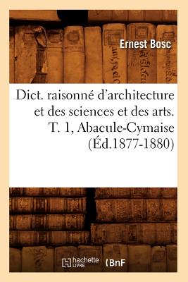 Dict. Raisonné d'Architecture Et Des Sciences Et Des Arts. T. 1, Abacule-Cymaise (Éd.1877-1880) - Ernest Bosc
