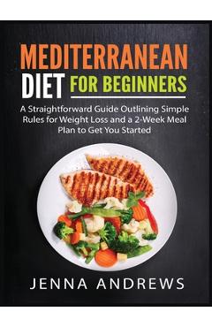 Mediterranaean Diet For Beginners: A Straightforward Guide Outlining Simple Rules for Weight Loss and a 2-Week Meal Plan to Get You Started - Jenna Andrews