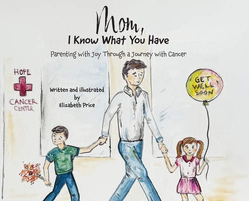 Mom, I Know What You Have: Parenting with Joy Through a Journey with Cancer - Elizabeth Price