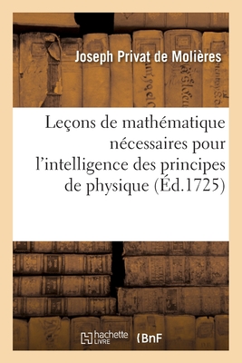 Leçons de Mathématique Nécessaires Pour l'Intelligence Des Principes de Physique: Qui s'Enseignent Actuellement Au Collège Royal - Joseph Privat De Molières