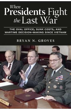 Poza produsului When Presidents Fight the Last War: The Oval Office, Sunk Costs, and Wartime Decision-Making Since Vietnam - Bryan N. Groves