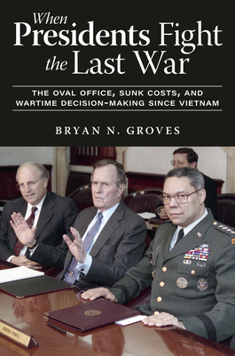 When Presidents Fight the Last War: The Oval Office, Sunk Costs, and Wartime Decision-Making Since Vietnam - Bryan N. Groves
