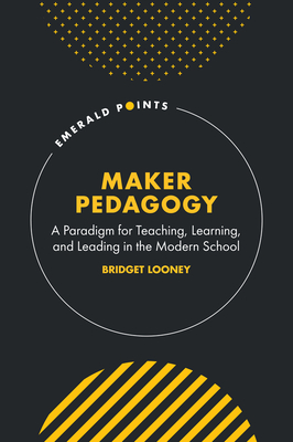 Maker Pedagogy: A Paradigm for Teaching, Learning, and Leading in the Modern School - Bridget Looney