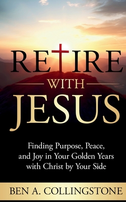 Retire With Jesus: Finding Purpose, Peace, and Joy In Your Golden Years with Christ by Your Side - Ben A. Collingstone