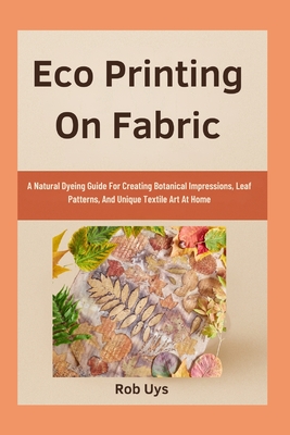 Eco Printing On Fabric: A Natural Dyeing Guide For Creating Botanical Impressions, Leaf Patterns, And Unique Textile Art At Home - Rob Uys