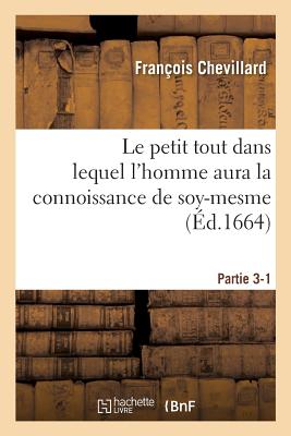 Le Petit Tout Dans Lequel l'Homme Aura La Connoissance de Soy-Mesme: Par l'Intelligence de Ses Propres Causes. Partie 3-1 - François Chevillard