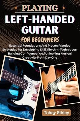 Playing Left-Handed Guitar for Beginners: Essential Foundations And Proven Practice Strategies For Developing Skill, Rhythm, Techniques, Building Conf - Tobey Sibley