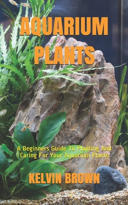 Aquarium Plants: A Beginners Guide To Planting And Caring For Your Aquarium Plants - Kelvin Brown