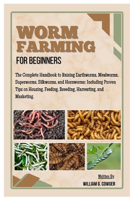 Worm Farming for Beginners: The Complete Handbook to Raising Mealworms, Earthworms, Superworms, Silkworms and Hornworms: Including Proven Tips on Hous - William G. Cowger