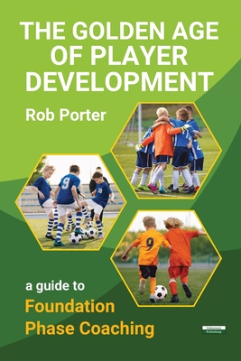 The Golden Age of Player Development: A Guide to Foundation Phase Coaching - Rob Porter