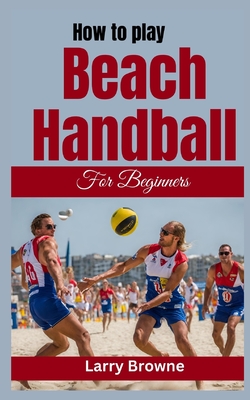 How to Play Beach Handball for Beginners: A Comprehensive Guide to Mastering Beach Handball - Larry Browne