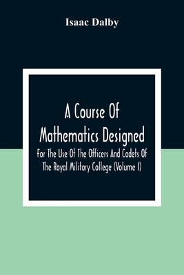 A Course Of Mathematics Designed For The Use Of The Officers And Cadets Of The Royal Military College (Volume I) - Isaac Dalby